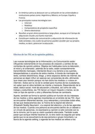 En América Latina se destacan con su utilización en las universidades e
     instituciones países como: Argentina y México, en Europa: España y
     Francia.
     Las principales nuevas tecnologías son:
         o Internet
         o Robótica
         o Computadoras de propósito específico
         o Dinero electrónico
     Resultan un gran alivio económico a largo plazo. aunque en el tiempo de
     adquisición resulte una fuerte inversión.
     Constituyen medios de comunicación y adquisición de información de
     toda variedad, a los cuales las personas pueden acceder por sus propios
     medios, es decir, potencian la educación.




Efectos de las TIC en la opinión pública.


Las nuevas tecnologías de la Información y la Comunicación están
influyendo notoriamente en los procesos de creación y cambio de las
corrientes de opinión pública. Objetos tan habituales como la televisión,
el móvil y el ordenador, además de la radio, están constantemente
transmitiendo mensajes, intentando llevar a su terreno a los oyentes,
telespectadores o usuarios de estos medios. A través de mensajes de
texto, correos electrónicos, blogs, y otros espacios dentro de internet, las
personas se dejan influir sin apenas ser conscientes de ello, afirmando
que creen esa versión porque «lo han dicho los medios» o «viene en
internet». Estos son la vía de la verdad para muchos de los ciudadanos,
sin saber que en ellos también se miente y manipula. Dependiendo de la
edad, status social, nivel de educación y estudios, así como de vida,
trabajo y costumbres, las TIC tienen un mayor impacto o menos, se da
más un tipo de opinión u otra y diferentes formas de cambiarla.
Aparte, también se forma la opinión pública en función de los intereses
de los medios y otros agentes importantes en el ámbito de las TIC. Aquí
se encuadran diferentes teorías, muy relevantes y conocidas todas ellas,
de las que destacaremos dos: la Teoría de la espiral del silencio
(Elisabeth Noëlle Neumann: «La espiral del silencio» y la de las agendas
de los medios. Cuando una persona se encuentra dentro de un debate o
un círculo de personas, no expresará su opinión si sólo coincide con la
de la minoría, por lo que su visión quedaría silenciada. También suele
pasar que aunque intente hacerse oír, la otra visión es seguida por tanta
gente que no se escuchará la de esa persona o grupo minoritario. La
teoría de la agenda setting, o agenda de los medios se refiere a los
 
