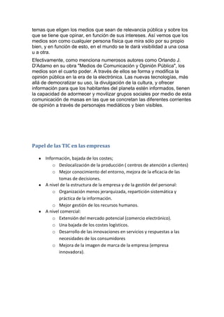 temas que eligen los medios que sean de relevancia pública y sobre los
que se tiene que opinar, en función de sus intereses. Así vemos que los
medios son como cualquier persona física que mira sólo por su propio
bien, y en función de esto, en el mundo se le dará visibilidad a una cosa
u a otra.
Efectivamente, como menciona numerosos autores como Orlando J.
D'Adamo en su obra "Medios de Comunicación y Opinión Pública", los
medios son el cuarto poder. A través de ellos se forma y modifica la
opinión pública en la era de la electrónica. Las nuevas tecnologías, más
allá de democratizar su uso, la divulgación de la cultura, y ofrecer
información para que los habitantes del planeta estén informados, tienen
la capacidad de adormecer y movilizar grupos sociales por medio de esta
comunicación de masas en las que se concretan las diferentes corrientes
de opinión a través de personajes mediáticos y bien visibles.




Papel de las TIC en las empresas

      Información, bajada de los costes;
          o Deslocalización de la producción ( centros de atención a clientes)
          o Mejor conocimiento del entorno, mejora de la eficacia de las
             tomas de decisiones.
      A nivel de la estructura de la empresa y de la gestión del personal:
          o Organización menos jerarquizada, repartición sistemática y
             práctica de la información.
          o Mejor gestión de los recursos humanos.
      A nivel comercial:
          o Extensión del mercado potencial (comercio electrónico).
          o Una bajada de los costes logísticos.
          o Desarrollo de las innovaciones en servicios y respuestas a las
             necesidades de los consumidores
          o Mejora de la imagen de marca de la empresa (empresa
             innovadora).
 