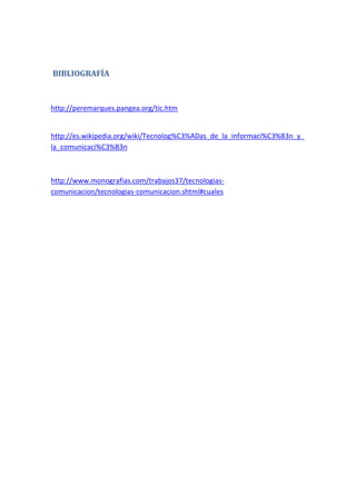 BIBLIOGRAFÍA



http://peremarques.pangea.org/tic.htm


http://es.wikipedia.org/wiki/Tecnolog%C3%ADas_de_la_informaci%C3%B3n_y_
la_comunicaci%C3%B3n



http://www.monografias.com/trabajos37/tecnologias-
comunicacion/tecnologias-comunicacion.shtml#cuales
 