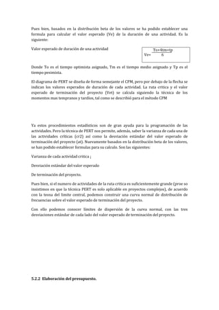 Pues bien, basados en la distribución beta de los valores se ha podido establecer una
formula para calcular el valor esperado (Ve) de la duración de una actividad. Es la
siguiente:

Valor esperado de duración de una actividad                             To+4tm+tp
                                                                  Ve=       6


Donde To es el tiempo optimista asignado, Tm es el tiempo medio asignado y Tp es el
tiempo pesimista.

El diagrama de PERT se diseña de forma semejante el CPM, pero por debajo de la flecha se
indican los valores esperados de duración de cada actividad. La ruta critica y el valor
esperado de terminación del proyecto (Vet) se calcula siguiendo la técnica de los
momentos mas tempranos y tardíos, tal como se describió para el método CPM




Ya estos procedimientos estadísticos son de gran ayuda para la programación de las
actividades. Pero la técnica de PERT nos permite, además, saber la varianza de cada una de
las actividades críticas (cr2) así como la desviación estándar del valor esperado de
terminación del proyecto (at). Nuevamente basados en la distribución beta de los valores,
se han podido establecer formulas para su calculo. Son las siguientes:

Varianza de cada actividad critica ¡

Desviación estándar del valor esperado

De terminación del proyecto.

Pues bien, si el numero de actividades de la ruta critica es suficientemente grande (proe so
insistimos en que la técnica PERT es solo aplicable en proyectos complejos), de acuerdo
con la teosa del limite central, podemos construir una curva normal de distribución de
frecuencias sobre el valor esperado de terminación del proyecto.

Con ello podemos conocer límites de dispersión de la curva normal, con las tres
desviaciones estándar de cada lado del valor esperado de terminación del proyecto.




5.2.2 Elaboración del presupuesto.
 