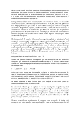 De otra parte, además del salario que recibe el investigador por adelantar su proyecto, a él
también hay que pagarle una serie de prestaciones sociales legales y extralegales, primas,
cesantías, hacer los pagos de ley a instituciones que garantizan la seguridad social (ISS,
ICBF, SENA). Estos son también costos indirectos del proyecto. Pero, ¿Cómo calcularlos y
que montos de ellos cargarle al proyecto?

Es muy común encontrar en los costos indirectos o no se tienen en cuenta, o se calculan de
una manera subjetiva, cobrando un porcentaje arbitrario (0.1%, 1%, 10%, 505…) del valor
total del proyecto. Hecho que desdice de la calidad del mismo, pues formular un proyecto
es sinónimo de planificar objetiva y cuidadosamente. Además un cálculo tan sujeto y
arbitrario no conviene a las instituciones que financian proyectos, por no presentar
parámetros valiosos de evaluación de esos porcentajes; ni conviene a la institución que
realiza el proyecto, que de todas formas debería recibir ingresos correctos para cubrir
exactamente esos gastos.

El rubro o capitulo de “salarios del personal investigativo de planta en la institución” está
compuesto básicamente por los siguientes renglones: un investigador principal, que es el
orientador y responsable de los diferentes aspectos del proyecto; unos co-investigadores;
y unos auxiliares de investigación. El cálculo del costo de salario en cada uno de estos
renglones está determinado por los siguientes cuatro factores: número de personas de
este renglón (n): salario mensual desvenado (s); dedicación real de tipo al proyecto (t); y
la duración total de su trabajo (d). El costo © imputable al proyecto es el proyecto de esos
factores.

Costo salarial del personal investigativo c = n. s. t. d.

Veamos un ejemplo hipotético. Supongamos que un investigador de una institución
cualquiera, que devenga un salario mensual de $1.600.000,oo, se dedicara por las tardes
durante seis meses a un proyecto de investigación. Entonces el costo salarial imputable a
ese proyecto será:

C = 1 x 1.600.000 x ½ x 6 = 4.800.000

Quiere decir que, aunque ese investigador reciba de su institución por concepto de
salarios durante los seis meses una suma de $9.600.00,oo, al proyecto no se puede imputar
sino la mitad, pues por las mañanas el cumple en la institución otras labores diferentes al
proyecto, (quizá dicta clases o se dedica a otro proyecto diferente).

De forma diferente se hace cálculos para cada renglón de ese rubro (para co-
investigadores y auxiliares de investigación).

Es conveniente advertir que el capítulo de personal investigativo no pertenece, ni el
personal de la institución que no cumple funciones de investigación (secretarias, porteros,
mensajeros, administradores, etc.), ni aquellas personas que no son de la planta de la
institución y a las cuales se encuentra para prestar un servicio especifico. En sentido
estricto, estos gastos deben reportarse en el rubro de costos indirectos y el rubro de
gastos varios por servicios, respectivamente.

El rubro o capitulo de los elementos de consumo, como su nombre lo indica, está
compuesto por todos aquellos materiales fungibles o que se acaban en desarrollo del
 