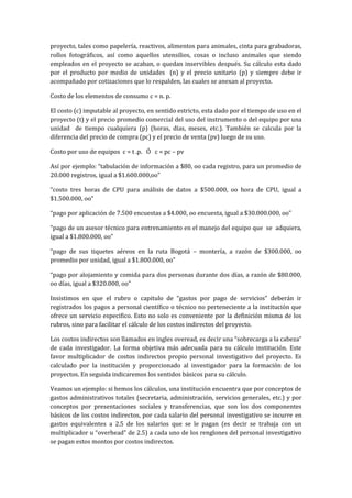 proyecto, tales como papelería, reactivos, alimentos para animales, cinta para grabadoras,
rollos fotográficos, así como aquellos utensilios, cosas o incluso animales que siendo
empleados en el proyecto se acaban, o quedan inservibles después. Su cálculo esta dado
por el producto por medio de unidades (n) y el precio unitario (p) y siempre debe ir
acompañado por cotizaciones que lo respalden, las cuales se anexan al proyecto.

Costo de los elementos de consumo c = n. p.

El costo (c) imputable al proyecto, en sentido estricto, esta dado por el tiempo de uso en el
proyecto (t) y el precio promedio comercial del uso del instrumento o del equipo por una
unidad de tiempo cualquiera (p) (horas, días, meses, etc.). También se calcula por la
diferencia del precio de compra (pc) y el precio de venta (pv) luego de su uso.

Costo por uso de equipos c = t .p. Ó c = pc – pv

Así por ejemplo: “tabulación de información a $80, oo cada registro, para un promedio de
20.000 registros, igual a $1.600.000,oo”

“costo tres horas de CPU para análisis de datos a $500.000, oo hora de CPU, igual a
$1.500.000, oo”

“pago por aplicación de 7.500 encuestas a $4.000, oo encuesta, igual a $30.000.000, oo”

“pago de un asesor técnico para entrenamiento en el manejo del equipo que se adquiera,
igual a $1.800.000, oo”

“pago de sus tiquetes aéreos en la ruta Bogotá – montería, a razón de $300.000, oo
promedio por unidad, igual a $1.800.000, oo”

“pago por alojamiento y comida para dos personas durante dos días, a razón de $80.000,
oo días, igual a $320.000, oo”

Insistimos en que el rubro o capitulo de “gastos por pago de servicios” deberán ir
registrados los pagos a personal científico o técnico no perteneciente a la institución que
ofrece un servicio especifico. Esto no solo es conveniente por la definición misma de los
rubros, sino para facilitar el cálculo de los costos indirectos del proyecto.

Los costos indirectos son llamados en ingles overead, es decir una “sobrecarga a la cabeza”
de cada investigador. La forma objetiva más adecuada para su cálculo institución. Este
favor multiplicador de costos indirectos propio personal investigativo del proyecto. Es
calculado por la institución y proporcionado al investigador para la formación de los
proyectos. En seguida indicaremos los sentidos básicos para su cálculo.

Veamos un ejemplo: si hemos los cálculos, una institución encuentra que por conceptos de
gastos administrativos totales (secretaria, administración, servicios generales, etc.) y por
conceptos por presentaciones sociales y transferencias, que son los dos componentes
básicos de los costos indirectos, por cada salario del personal investigativo se incurre en
gastos equivalentes a 2.5 de los salarios que se le pagan (es decir se trabaja con un
multiplicador u “overhead” de 2.5) a cada uno de los renglones del personal investigativo
se pagan estos montos por costos indirectos.
 