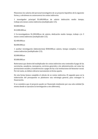 Planeemos los salarios del personal investigativo de un proyecto hipotético de la siguiente
forma, y calculemos en consecuencia los costos indirectos:

1 investigador principal $1.600.000,oo de salario              dedicación    medio    tiempo,
trabaja seis meses costos indirectos (multiplicador 2.5).

$4.800.000,oo

$12.000.000,oo

2 Co-investigadores $1.200.000,oo de salario, dedicación medio tiempo, trabajo c/u 3
meses costos indirectos (multiplicador 2.5).

$2.400.000,oo

$6.000.000,oo

1 auxiliar investigación (laboratorista) $500.000,oo salario, tiempo completo, 4 meses
costos indirectos (multiplicador 2.5).

$2.000.000,oo

$5.000.000,oo

Reiteramos que dentro del multiplicador de costos indirectos esta contenido el pago de las
secretarias, aseadoras, mensajeros, servicios generales y de administración, así como las
prestaciones sociales y transferencias o pagos de ley a las instituciones de bienestar social.
Por tal razón, no deben cobrarse nuevamente en forma aparte.

De esta forma hemos cumplido el cálculo de os costos indirectos. El segundo paso en la
elaboración del presupuesto es plantearse una estrategia general, para conseguir la
financiación.

Si se considera que el proyecto puede ser financiado totalmente por una sola entidad (la
misma donde se ejecutara la investigación u otra diferente),
 