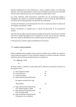 El factor multiplicador de costos indirectos es , como su nombre lo indica, una sobrecarga
diferente a los costos directamente usados por las actividades del proyecto, pero que debe
cubrirse como condición para que esas actividades se puedan llevar a cabo.

Los costos indirectos están básicamente construidos por: las prestaciones legales y
extralegales que amparan al personal investigativo; y por los costos de administración,
secretaria y de servicios generales y de operación de la institución.

La forma de calcularlos es porcentualmente. Para ello se toman como base los salarios de
investigador, equivalentes a 100%.

Veamos inicialmente un ejemplo para el cálculo del porcentaje de las prestaciones
sociales.

Cada año hay que pagar una prima legal de navidad, que equivale a una docena (1/12) del
total de los sueldos devengados por el trabajador en el año, más los factores salariales
tales como auxilio de alimentación, de transporte, gastos de representación, etc.

La fórmula para su cálculo, según esta definición en la ley seria:



Pn = sueldos + factores salariales

                  12

Dada la simplificación de ejemplo, tenemos solo los sueldos como el 100%, sin considerar
el porcentaje que equivale a un caso específico cualquiera los factores salariales. Entonces
tendríamos que la prima de navidad equivale a un mínimo de:

    Pn = 100.0 +fs. = 8.3%

             12

De forma similar se calculan los porcentajes de las diferentes prestaciones sociales. Las
principales serían:

    a)   Prima legal de navidad                            un
    b)   Prima semestral                                  un
    c)   Cesantía anual(1)                                un
    d)   Pago empresarial (transferencia)

         Por seguros sociales (ISS o Caja

         Nacional)(2)                                      un

    e) Pago empresarial (transferencia)
       Por subsidio familiar y SENA              un
    f) Pago empresarial (transferencia)
       Para el instituto ICBF                    un
    g) Pago de subsidio de alimentación,
       Transporte y otros subsidios
 