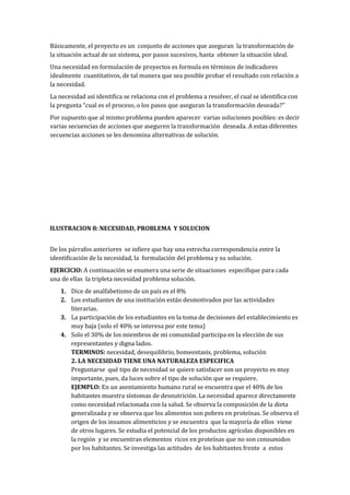 Básicamente, el proyecto es un conjunto de acciones que aseguran la transformación de
la situación actual de un sistema, por pasos sucesivos, hasta obtener la situación ideal.
Una necesidad en formulación de proyectos es formula en términos de indicadores
idealmente cuantitativos, de tal manera que sea posible probar el resultado con relación a
la necesidad.
La necesidad así identifica se relaciona con el problema a resolver, el cual se identifica con
la pregunta “cual es el proceso, o los pasos que aseguran la transformación deseada?’’
Por supuesto que al mismo problema pueden aparecer varias soluciones posibles: es decir
varias secuencias de acciones que aseguren la transformación deseada. A estas diferentes
secuencias acciones se les denomina alternativas de solución.




ILUSTRACION 8: NECESIDAD, PROBLEMA Y SOLUCION


De los párrafos anteriores se infiere que hay una estrecha correspondencia entre la
identificación de la necesidad, la formulación del problema y su solución.
EJERCICIO: A continuación se enumera una serie de situaciones especifique para cada
una de ellas la tripleta necesidad problema solución.
    1. Dice de analfabetismo de un país es el 8%
    2. Los estudiantes de una institución están desmotivados por las actividades
       literarias.
    3. La participación de los estudiantes en la toma de decisiones del establecimiento es
       muy baja (solo el 40% se interesa por este tema)
    4. Solo el 30% de los miembros de mi comunidad participa en la elección de sus
       representantes y digna lados.
       TERMINOS: necesidad, desequilibrio, homeostasis, problema, solución
       2. LA NECESIDAD TIENE UNA NATURALEZA ESPECIFICA
       Preguntarse qué tipo de necesidad se quiere satisfacer son un proyecto es muy
       importante, pues, da luces sobre el tipo de solución que se requiere.
       EJEMPLO: En un asentamiento humano rural se encuentra que el 40% de los
       habitantes muestra síntomas de desnutrición. La necesidad aparece directamente
       como necesidad relacionada con la salud. Se observa la composición de la dieta
       generalizada y se observa que los alimentos son pobres en proteínas. Se observa el
       origen de los insumos alimenticios y se encuentra que la mayoría de ellos viene
       de otros lugares. Se estudia el potencial de los productos agrícolas disponibles en
       la región y se encuentran elementos ricos en proteínas que no son consumidos
       por los habitantes. Se investiga las actitudes de los habitantes frente a estos
 