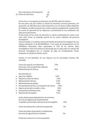 (Sin contar gastos de transporte)       ap
h) Prima de vacaciones                    ap
                                         To

   Así las cosas, el recargo por prestaciones son del 50% sobre los salarios.
   De otra parte, hay que realizar el cálculo de secretaria, servicios generales y de
   operación con diferentes para cada institución y no son buena medida dependen
   de múltiples variables proyectos que realice, grado de cumplimiento en general de
   los costos de operación de las empresas y acometividad de una institución está
   dada para que presente.
   El porcentaje de los costos de operación se calcula comparando los costos es de
   cada rubro frente al promedio general de los costos salariales del personal
   investigativo.
   Así por ejemplo, si la nómina mensual promedio del personal investigativo de una
   nómina institución es de $24.000.000,oo. Y los costos de arrendamiento son de
   400.000,oo. Mensuales, estos representan el 15% de los salarios delos
   investigadores. Este será entonces el porcentaje que se carga sobre los salarios del
   personal investigativo por el concepto de pago de arrendamiento. Forma
   semejante se calculan los demás costos.

   Veamos el caso hipotético de una empresa con los porcentajes mínimos ella
   calculado.

   Costos por pago de arrendamiento.                 15%
   Costos por servicios generales, dotación
   Mantenimiento de oficinas.                       20%

   Discriminada así:
   Agua, luz, teléfono.                              4.0%
   Papelería y útiles de oficina.                     1.0%
   Mantenimiento oficinas.                            0.5%
   Mantenimiento de equipos.                          5.0%
   Documentación técnica y suscripciones de revista.     2.0%
   Seguros personales, incendio y robo.                1.0%
   Transporte local del personal.                      1.0%
   Depreciación de equipos.                           5.5%

   Costos del personal administrativo, de secretaria,
   De aseo, de vigilancia, de mantenimiento
   Y aquellos no facturados como personal investigativo.         30%

   Costos de preparación y edición de propuestas.                5%

   Costos de pólizas de garantías y cumplimiento,
   Así como de legación de los contratos.                       5%

   Fondo para asistencia a eventos, pasantías
 