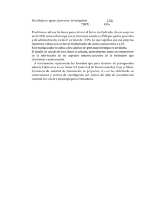 De trabajos y apoyo al personal investigativo.              10%
                                        TOTAL:            85%

Tendríamos así que las bases para calcular el factor multiplicador de esa empresa
serán 50% como sobrecarga por prestaciones sociales y 85% por gastos generales
y de administración, es decir un total de 135%. Lo que significa que esa empresa
hipotética trabaja con un factor multiplicador de costos equivalentes a 1.35.
Este multiplicador se aplica a los salarios del personal investigativo de planta.
El detalle de cálculo de este factor se adjunta, generalmente, como un componente
de la información de los aspectos infraestructurales de la institución que
trataremos a continuación.
  A continuación representan los formatos que para elaborar de presupuestos
adjunta Colciencias en su forma S-1 (solicitud de financiamiento), trajo el título:
formulario de solicitud de financiación de proyectos, el cual fue distribuido en
universidades y centros de investigación con motivo del plan de concentración
nacional de ciencia y tecnología para el desarrollo.
 