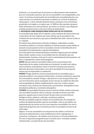 productos y se encuentra que las personas no saben preparar estos productos
para ser consumidos y piensan que son no consumibles o son desagradables para
comer. Se termina caracterizando esta necesidad como necesidad educativa con
repercusiones en la salud de las personas. Se definió así :el 2% de la población
sabe preparar y tiene actitudes positivas frente a productos ricos en proteínas
producidos en la región y se requiere que el 100% de ellos aprenda a preparar
dietas alimenticias con estos productos que están a su alcance y que adquieran
actitudes positivas frente a esta nueva forma de alimentación.
3. NECESIDAD COMO DESEQUILIBRIO DERIVADO DE UN CONTEXTO
La necesidad surge dentro de un contexto y como resultante de interacciones que
se dan dentro de este. Podemos, por tanto, afirmar que la necesidad es una
resultante de una estructura y que, para su identificación, debe mirarse el todo en
su conjunto.
El contexto tiene dimensiones culturales, biológicas ambientales, sociales,
económicas, políticas. La mirada cuidadosa al contexto permite a quien diseña un
proyecto una percepción real de la necesidad y vincular la identificación de la
necesidad con la formulación y solución del problema.
En la descripción del contexto podríamos considerar algunos pasos de utilidad.
Quien, donde, cuando y como. La necesidad como las entendemos que son
fundamentales humanas, razón por la cual su contextualización forzosamente nos
lleva a respondernos a estas cuatro preguntas.
QUIEN: Quienes tienen la necesidad. Cuáles son las características más
importantes de los sujetos involucrados en la situación. Su edad, nivel cultura,
nivel económico, antecedentes. Cuál es el nivel de conciencia que tienen las
diferentes personas involucradas a cerca de la necesidad. En su jerarquía de
valores que tan importantes es satisfacerla.
DONDE: El lugar donde los actores (o pacientes) de las necesidades que se
pretende satisfacer con un proyecto determina o, al menos condiciona la aparición
de la necesidad en cuestión. El lugar o ubicación no es solo el espacio físico sino
una serie de factores que lo acompañan. Es por esto que un análisis de ubicación
está acompañado de análisis complementarios como son: el clima, sistema
económico, vías y sistemas de comunicación, características demográficas como
densidad de población y crecimiento demográfico.
CUANDO: las necesidades humanas tienen su historia. Desde cuando se presenta
esta necesidad? Cuando ha sido la evolución, mirando los factores que lañe
generan y aquellos que la contrarrestan? De qué orden son estos factores:
biológicos, físicos, químicos, culturales, económicos, políticos.
Muchas necesidades surgen de cambios en las instituciones. Por ejemplo los
cambios de legislación pueden generar necesidades antes no percibidas, aun
suponiendo que las normas son en sí una respuesta a necesidades. Por esto es
importante preguntarse por la relación que tiene la necesidad con factores de
orden legal.
Algunas veces las necesidades son consecuencia de cambios a nivel de las
estructuras administrativas, como modificaciones de los organigramas o
estructuras jerárquicas, o de cambios en las funciones o en los procedimientos.
Por esto es importante preguntarse por la relación entre eventuales cambios
institucionales y la aparición de una necesidad.
 