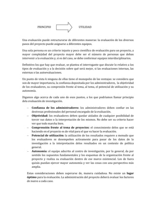 PRINCIPIO                         UTILIDAD



Una evaluación puede estructurarse de diferentes maneras: la evaluación de los diversos
pasos del proyecto puede asignarse a diferentes equipos.

Una sola persona es un criterio injusto y poco científico de evaluación para un proyecto, a
mayor complejidad del proyecto mayor debe ser el número de personas que deban
intervenir a la evaluación y, si es del caso, se debe conformar equipos interdisciplinarios.

Definitivo los que hay que evaluar, se plantea el interrogante que discute lo relativo a los
tipos de evaluación y a la decisión sobre qué será mejor, si las evaluaciones internas, las
externas o las autoevaluaciones.

Un punto de vista k ninguna de ellas tiene el monopolio de las ventajas: se considera que
son de mayor importancia, la confianza depositada por los administradores, la objetividad
de los evaluadores, su compresión frente al tema, al tema, el potencial de utilización y su
autonomía.

Digamos algo acerca de cada uno de esos puntos, a los que podríamos llamar principio
dela evaluación de investigación.

       Confianza de los administradores: los administradores deben confiar en las
       destrezas profesionales del personal encargado de la evaluación.
       Objetividad: los evaluadores deben quedar aislados de cualquier posibilidad de
       torcer sus datos o la interpretación de los mismos. No debe ser su criterio hacer
       ver que todo marcha bien.
       Comprensión frente al tema de proyectos: el conocimiento delos que se está
       haciendo en el proyecto es de vital para el que va hacer la evaluación.
       Potencial de utilización: la utilización de los resultados requiere a menudo que
       los evaluadores se desempeñen activamente para pasar de los datos de la
       investigación a la interpretación delos resultados en un contexto de política
       general.
       Autonomía: el equipo adscrito al centro de investigación, por lo general, da por
       sentido los supuestos fundamentales y los esquemas de la organización frente al
       proyecto y realiza su evaluación dentro de ese marco existencial. Los de fuera
       quizás puedan ejercer mayor autonomía y ver las cosas con una perspectiva más
       amplia.

   Estas consideraciones deben superarse de, manera cuidadosa. No existe un lugar
   óptimo para la evaluación. La administración del proyecto deberá evaluar los factores
   de nuevo a cada caso.
 