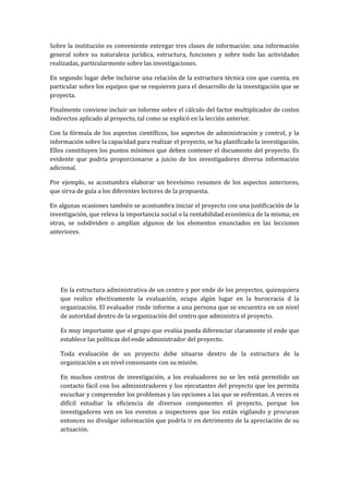 Sobre la institución es conveniente entregar tres clases de información: una información
general sobre su naturaleza jurídica, estructura, funciones y sobre todo las actividades
realizadas, particularmente sobre las investigaciones.

En segundo lugar debe incluirse una relación de la estructura técnica con que cuenta, en
particular sobre los equipos que se requieren para el desarrollo de la investigación que se
proyecta.

Finalmente conviene incluir un informe sobre el cálculo del factor multiplicador de costos
indirectos aplicado al proyecto, tal como se explicó en la lección anterior.

Con la fórmula de los aspectos científicos, los aspectos de administración y control, y la
información sobre la capacidad para realizar el proyecto, se ha planificado la investigación.
Ellos constituyen los puntos mínimos que deben contener el documento del proyecto. Es
evidente que podría proporcionarse a juicio de los investigadores diversa información
adicional.

Por ejemplo, se acostumbra elaborar un brevísimo resumen de los aspectos anteriores,
que sirva de guía a los diferentes lectores de la propuesta.

En algunas ocasiones también se acostumbra iniciar el proyecto con una justificación de la
investigación, que releva la importancia social o la rentabilidad económica de la misma; en
otras, se subdividen o amplían algunos de los elementos enunciados en las lecciones
anteriores.




   En la estructura administrativa de un centro y por ende de los proyectos, quienquiera
   que realice efectivamente la evaluación, ocupa algún lugar en la burocracia d la
   organización. El evaluador rinde informe a una persona que se encuentra en un nivel
   de autoridad dentro de la organización del centro que administra el proyecto.

   Es muy importante que el grupo que evalúa pueda diferenciar claramente el ende que
   establece las políticas del ende administrador del proyecto.

   Toda evaluación de un proyecto debe situarse dentro de la estructura de la
   organización a un nivel consonante con su misión.

   En muchos centros de investigación, a los evaluadores no se les está permitido un
   contacto fácil con los administradores y los ejecutantes del proyecto que les permita
   escuchar y comprender los problemas y las opciones a las que se enfrentan. A veces es
   difícil estudiar la eficiencia de diversos componentes el proyecto, porque los
   investigadores ven en los eventos a inspectores que los están vigilando y procuran
   entonces no divulgar información que podría ir en detrimento de la apreciación de su
   actuación.
 
