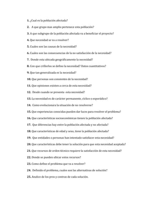 1. ¿Cual es la población afectada?

2. A que grupo mas amplio pertenece esta población?

3. A que subgrupo de la población afectada va a beneficiar el proyecto?

4. Que necesidad se va a resolver?

5. Cuales son las causas de la necesidad?

6. Cuales son las consecuencias de la no satisfacción de la necesidad?

7. Donde esta ubicada geográficamente la necesidad?

8. Con que crillorlos se defino la necesidad? Datos cuantitativos?

9. Que tan generalizada es la necesidad?

10. Que personas son consientes de la necesidad?

11. Que opiniones existen a cerca de esta necesidad?

12. Desde cuando se presenta esta necesidad?

13. La necesidad es de carácter permanente, cíclico o esporádico?

14. Como evolucionara la situación de no resolverse?

15. Que experiencias conocidas pueden dar luces para resolver el problema?

16. Que características socioeconómicas tienen la población afectada?

17. Que diferencias hay entre la población afectada y no afectada?

18. Que características de edad y sexo, tiene la población afectada?

19. Que entidades o personas han intentado satisfacer esta necesidad?

20. Que características debe tener la solución para que esta necesidad aceptada?

21. Que recursos de orden técnico requiere la satisfacción de esta necesidad?

22. Donde se pueden ubicar estos recursos?

23. Como define el problema que va a resolver?

24. Definido el problema, cuales son las alternativas de solución?

25. Analice de los pros y contras de cada solución.
 