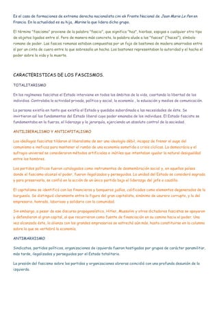 Es el caso de formaciones de extrema derecha nacionalista cini ek Frente Nacional de Jean Marie Le Pen en
Francia. En la actualidad es su hija, Marine la que lidera dicho grupo.
El término "fascismo" proviene de la palabra "fascio", que significa "haz", hierbas, espigas o cualquier otro tipo
de objetos ligados entre sí. Pero de manera más concreta, la palabra alude a las "fasces" ("haces"), símbolo
romano de poder. Las fasces romanas estaban compuestas por un fajo de bastones de madera amarrados entre
sí por un cinto de cuero entre la que sobresalía un hacha. Los bastones representaban la autoridad y el hacha el
poder sobre la vida y la muerte.
CARACTERISTICAS DE LOS FASCISMOS.
TOTALITARISMO
En los regímenes fascistas el Estado interviene en todos los ámbitos de la vida, coartando la libertad de los
individios. Controlaba la actividad privada, política y social, la economía , la educación y medios de comunicación.
La persona existía en tanto que existía el Estado y quedaba subordinada a las necesidades de éste. Se
invirtieron así los fundamentos del Estado liberal cuyo poder emanaba de los individuos. El Estado fascista se
fundamentaba en la fuerza, el liderazgo y la jerarquía, ejerciendo un absoluto control de la sociedad.
ANTILIBERALISMO Y ANTICAPITALISMO
Los ideólogos fascistas tildaron al liberalismo de ser una ideología débil, incapaz de frenar el auge del
comunismo e ineficaz para mantener el rumbo de una economía sometida a crisis cíclicas. La democrácia y el
sufragio universal se consideraron métodos artificiales e inútiles que intentaban igualar la natural desigualdad
entre los hombres.
Los partidos políticos fueron catalogados como instrumentos de desmembración social y, en aquellos países
donde el fascismo alcanzó el poder, fueron ilegalizados y perseguidos. La unidad del Estado se consideró sagrada
y para preservarla, se confió en la acción de un único partido bajo el liderazgo del jefe o caudillo.
El capitalismo se identificó con los financieros y banqueros judíos, calificados como elementos degenerados de la
burguesía. Se distinguió claramente entre la figura del gran capitalista, sinónimo de usurero corrupto, y la del
empresario, honrado, laborioso y solidario con la comunidad.
Sin embargo, a pesar de ese discurso propagansístico, Hitler, Mussolini y otros dictadores fascistas se apoyaron
y defendieron al gran capital, al que recurrieron como fuente de financiación en su camino hacia el poder. Una
vez alcanzado éste, la alianza con los grandes empresarios se estrechó aún más, hasta constituirse en la columna
sobre la que se vertebró la economía.
ANTIMARXISMO
Sindicatos, partidos políticos, organizaciones de izquierda fueron hostigados por grupos de carácter paramilitar,
más tarde, ilegalizados y perseguidos por el Estado totalitario.
La presión del fascismo sobre los partidos y organizaciones obreras coincidió con una profunda desunión de la
izquierda.
 