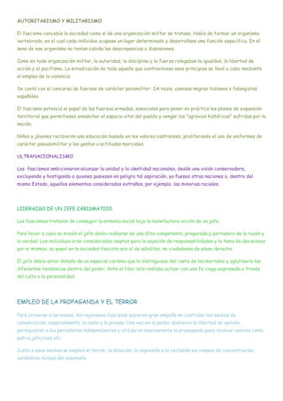 AUTORITARISMO Y MILITARISMO
El fascismo concebía la sociedad como si de una organización militar se tratase. Había de formar un organísmo
vertebrado, en el cual cada individuo ocupase un lugar determinado y desarrollase una función específica. En el
seno de ese organismo no tenían cabida las descrepancias o disensiones.
Como en toda organización militar, la autoridad, la disciplina y la fuerza relegaban la igualdad, la libertad de
acción y el pacifismo. La erradicación de todo aquello que contraviniese esos principios se llevó a cabo mediante
el empleo de la violencia.
Se contó con el concurso de fuerzas de carácter paramilitar: SA nazis, camisas negras italianos o falangistas
españoles.
El fascismo potenció el papel de las fuerzas armadas, esenciales para poner en práctica los planes de expansión
territorial que permitieses ensanchar el espacio vital del pueblo y vengar los "agravios históricos" sufridos por la
nación.
Niños y jóvenes recibieron una educación basada en los valores castrenses, proliferando el uso de uniformes de
carácter pseudomilitar y los gestos u actitudes marciales.
ULTRANACIONALISMO
Los fascismos ambicionaron alcanzar la unidad y la identidad nacionales, desde una visión conservadora,
excluyendo y hostigando a quienes pusiesen en peligro tal aspiración, ya fueses otras naciones o, dentro del
mismo Estado, aquellos elementos considerados extraños, por ejemplo, las minorias raciales.
LIDERAZGO DE UN JEFE CARISMATICO
Los fascismos trataron de conseguir la armonía social bajo la benefactora acción de un jefe.
Para llevar a cabo su misión el jefe debía rodearse de una élite competente, preparada y portadora de la razón y
la verdad. Los individuos eran considerados ineptos para la asunción de responsabilidades y la toma de decisiones
por si mismos, su papel en la sociedad fascista era el de súbditos, no ciudadanos de pleno derecho.
El jefe debía estar dotado de un especial carisma que lo distinguiese del resto de los mortales y aglutinaría las
diferentes tendencias dentro del poder. Ante el líder solo restaba actuar con una fe ciega expresada a través
del culto a la personalidad.
EMPLEO DE LA PROPAGANDA Y EL TERROR
Para atraerse a las masas, los regímenes fascistas pusieron gran empeño en controlar los medios de
comunicación, especialmente, la radio y la prensa. Una vez en el poder abolieron la libertad de opinión,
persiguieron a los periodistas independientes y utilizaron masivamente la propaganda para inculcar valores como
patria,jefe,raza,etc.
Junto a esos medios se empleó el terror, la delación, la represión y la reclusión en campos de concentración,
valiéndose incluso del asesinato.
 