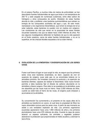 En el océano Pacífico, a muchos miles de metros de profundidad, se han
descubierto fuentes hidrotermales de agua que brota a una temperatura de
350 ºC y está cargada de numerosas sustancias, entre ellas sulfuro de
hidrógeno y otros compuestos de azufre. Alrededor de estas fuentes
abunda la vida y proliferan unas bacterias quimiosintéticas que extraen su
energía de los compuestos azufrados del agua y que, de este modo,
reemplazan a los organismos fotosintéticos, que toman la energía de la luz
solar (además, estas bacterias no pueden vivir en medios con oxígeno).
Las condiciones de vida que reinan en la proximidad de estas fuentes
recuerdan bastante a las que se daban hace 3.500 millones de años. Por
eso algunos investigadores defienden la hipótesis de que la vida apareció
en el fondo oceánico, cerca de estas fuentes hidrotermales, y no en la
superficie, en las charcas litorales expuestas a la luz solar intensa.

6

EVOLUCIÓN DE LA ATMÓSFERA Y DIVERSIFICACIÓN DE LOS SERES
VIVOS

Fuese cual fuese el lugar en que surgió la vida, es seguro que los primeros
seres vivos eran bacterias anaerobias, es decir, capaces de vivir en
ausencia de oxígeno, pues este gas no se encontraba todavía en la
atmósfera primitiva. De inmediato comenzó la evolución y la aparición de
bacterias distintas, capaces de realizar la fotosíntesis. Esta nueva función
permitía a tales bacterias fijar el dióxido de carbono abundante en la
atmósfera y liberar oxígeno. Pero éste no se quedaba en la atmósfera, pues
era absorbido por las rocas ricas en hierro. Hace 2.000 millones de años,
cuando se oxidó todo el hierro de las rocas, el oxígeno pudo empezar a
acumularse en la atmósfera.

Su concentración fue aumentando y el presente en las capas altas de la
atmósfera se transformó en ozono, el cual tiene la propiedad de filtrar los
rayos ultravioleta nocivos para los seres vivos. A partir de ese momento se
asiste a una verdadera explosión de vida. Los primeros organismos
eucariotas aparecieron hace unos 1.800 millones de años y los primeros
pluricelulares hace unos 670 millones de años. Cuando la capa de ozono
alcanzó un espesor suficiente, los animales y vegetales pudieron
abandonar la protección que proporcionaba el medio acuático y colonizar la
tierra firme.

 