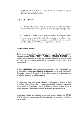 temporaria. (Química, Biología, Física, Psicología, Economía, Sociología,
Ciencias Forense, Historia, etc.)

b) Naturales y Sociales

Las Ciencias Naturales; son las que se estudian los fenómenos propios
de la naturaleza o su entorno. (Física, Química, Biología, Geología, etc.).

Las Ciencias Sociales; abordan los conocimientos creados por el mismo
hombre, cuyos conocimientos varían dependiendo de la cultura social y
es dependiente del comportamiento humano. Incluye además aspectos
filosóficos. (Economía, Política, Sociología, Psicología, etc.).

4. DEFINICION DE BIOLOGIA
Es la ciencia que estudia a los seres vivos. Su nombre proviene de dos
palabras griegas "BIOS = VIDA" y "LOGOS = ESTUDIO, TRATADO". La
biología fue durante mucho tiempo una ciencia principalmente descriptiva que
se inicio con el estudio anatómico y morfológico de los seres vivos
(naturalistas).

El término BIOLOGIA, fue introducido en Alemania en 1800 y popularizado por
el naturalista francés Jean Baptiste de Lamarck, en su obra “Philosophie
Zoologique”, con el fin de reunir en él un número creciente de disciplinas que
se referían al estudio de las formas vivas.

El impulso más importante para la unificación del concepto de biología se debe
al zoólogo inglés Thomas Henry Huxley, que insistió en que la separación
convencional de la zoología y de la botánica carecía de sentido, y que el
estudio de todos los seres vivos debería constituir una única disciplina.

La biología estudia las múltiples formas que pueden adoptar los SERES
VIVOS, así como su estructura, función, evolución, crecimiento y relaciones
con el medio.

 