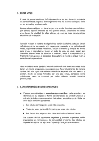 5. SERES VIVOS
A pesar de que no existe una definición exacta de ser vivo, teniendo en cuenta
las características propias a todo organismo vivo, no es difícil distinguir, entre
un ser animado y uno inanimado.
Aunque algunos objetos no vivos tengan una o más de estas características,
por ejemplo algunos cristales de roca pueden crecer, únicamente los seres
vivos tienen la totalidad de ellas además de muchas otras características
exclusivas de su especie.

También reciben el nombre de organismos, tienen una forma particular y bien
definida propia de su especie, son capaces de responder a los estímulos del
medio, capacidad llamada irritabilidad, utilizan la materia y energía del medio
para crecer y reproducirse tienen un ciclo de vida, es decir, pasan por
diferentes etapas antes de alcanzar la madurez, llegar a la reproducción y
finalmente morir, poseen la capacidad de adaptarse al medio en el que viven, y
están formados por células.

Todo lo anterior hace pensar a muchos científicos que todos los seres vivos
tienen un mismo antepasado, una especie que fue evolucionando de manera
distinta para dar lugar a la enorme cantidad de especies que han existido y
existen, desde los seres formados por una sola célula, conocidos como
unicelulares, hasta los formados por varios millones, también llamados
pluricelulares.

6. CARACTERÍSTICAS DE LOS SERES VIVOS
a.

Poseen una estructura y organización específica, cada organismo se
identifica por su aspecto y forma característicos. La unidad funcional y
estructural de los organismos vivos (animales y vegetales), es la célula, es
decir están formados por células.
Las células son las partes vivas más pequeñas.
Todos los seres vivos están formados por una o más células.
Las células sólo se producen a partir de la división de otras células.
Los cuerpos de los organismos vegetales y animales superiores, están
organizados en formaciones de complejidad creciente, las células se
disponen en tejidos, los tejidos en órganos y los órganos en sistemas.

 