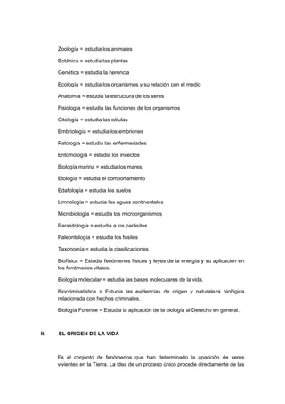 Zoología = estudia los animales
Botánica = estudia las plantas
Genética = estudia la herencia
Ecología = estudia los organismos y su relación con el medio
Anatomía = estudia la estructura de los seres
Fisiología = estudia las funciones de los organismos
Citología = estudia las células
Embriología = estudia los embriones
Patología = estudia las enfermedades
Entomología = estudia los insectos
Biología marina = estudia los mares
Etología = estudia el comportamiento
Edafología = estudia los suelos
Limnología = estudia las aguas continentales
Microbiología = estudia los microorganismos
Parasitología = estudia a los parásitos
Paleontología = estudia los fósiles
Taxonomía = estudia la clasificaciones
Biofísica = Estudia fenómenos físicos y leyes de la energía y su aplicación en
los fenómenos vitales.
Biología molecular = estudia las bases moleculares de la vida.
Biocriminalística = Estudia las evidencias de origen y naturaleza biológica
relacionada con hechos criminales.
Biología Forense = Estudia la aplicación de la biología al Derecho en general.

II.

EL ORIGEN DE LA VIDA

Es el conjunto de fenómenos que han determinado la aparición de seres
vivientes en la Tierra. La idea de un proceso único procede directamente de las

 