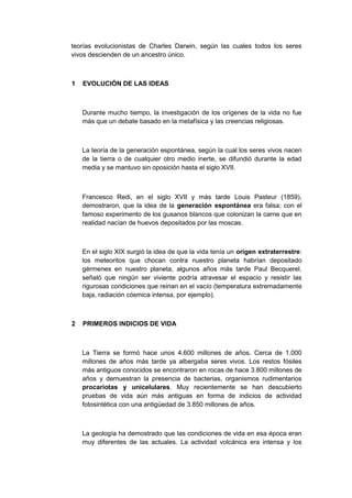 teorías evolucionistas de Charles Darwin, según las cuales todos los seres
vivos descienden de un ancestro único.

1

EVOLUCIÓN DE LAS IDEAS

Durante mucho tiempo, la investigación de los orígenes de la vida no fue
más que un debate basado en la metafísica y las creencias religiosas.

La teoría de la generación espontánea, según la cual los seres vivos nacen
de la tierra o de cualquier otro medio inerte, se difundió durante la edad
media y se mantuvo sin oposición hasta el siglo XVII.

Francesco Redi, en el siglo XVII y más tarde Louis Pasteur (1859),
demostraron, que la idea de la generación espontánea era falsa; con el
famoso experimento de los gusanos blancos que colonizan la carne que en
realidad nacían de huevos depositados por las moscas.

En el siglo XIX surgió la idea de que la vida tenía un origen extraterrestre:
los meteoritos que chocan contra nuestro planeta habrían depositado
gérmenes en nuestro planeta, algunos años más tarde Paul Becquerel,
señaló que ningún ser viviente podría atravesar el espacio y resistir las
rigurosas condiciones que reinan en el vacío (temperatura extremadamente
baja, radiación cósmica intensa, por ejemplo).

2

PRIMEROS INDICIOS DE VIDA

La Tierra se formó hace unos 4.600 millones de años. Cerca de 1.000
millones de años más tarde ya albergaba seres vivos. Los restos fósiles
más antiguos conocidos se encontraron en rocas de hace 3.800 millones de
años y demuestran la presencia de bacterias, organismos rudimentarios
procariotas y unicelulares. Muy recientemente se han descubierto
pruebas de vida aún más antiguas en forma de indicios de actividad
fotosintética con una antigüedad de 3.850 millones de años.

La geología ha demostrado que las condiciones de vida en esa época eran
muy diferentes de las actuales. La actividad volcánica era intensa y los

 