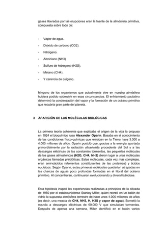gases liberados por las erupciones eran la fuente de la atmósfera primitiva,
compuesta sobre todo de:

-

Vapor de agua.

-

Dióxido de carbono (CO2).

-

Nitrógeno.

-

Amoníaco (NH3)

-

Sulfuro de hidrógeno (H2S).

-

Metano (CH4).

-

Y carencia de oxígeno.

Ninguno de los organismos que actualmente vive en nuestra atmósfera
hubiera podido sobrevivir en esas circunstancias. El enfriamiento paulatino
determinó la condensación del vapor y la formación de un océano primitivo
que recubría gran parte del planeta.

3

APARICIÓN DE LAS MOLÉCULAS BIOLÓGICAS

La primera teoría coherente que explicaba el origen de la vida la propuso
en 1924 el bioquímico ruso Alexander Oparin. Basaba en el conocimiento
de las condiciones físico-químicas que reinaban en la Tierra hace 3.000 a
4.000 millones de años. Oparin postuló que, gracias a la energía aportada
primordialmente por la radiación ultravioleta procedente del Sol y a las
descargas eléctricas de las constantes tormentas, las pequeñas moléculas
de los gases atmosféricos (H2O, CH4, NH3) dieron lugar a unas moléculas
orgánicas llamadas prebióticas. Estas moléculas, cada vez más complejas,
eran aminoácidos (elementos constituyentes de las proteínas) y ácidos
nucleicos. Según Oparin, estas primeras moléculas quedarían atrapadas en
las charcas de aguas poco profundas formadas en el litoral del océano
primitivo. Al concentrarse, continuaron evolucionando y diversificándose.

Esta hipótesis inspiró las experiencias realizadas a principios de la década
de 1950 por el estadounidense Stanley Miller, quien recreó en un balón de
vidrio la supuesta atmósfera terrestre de hace unos 4.000 millones de años
(es decir, una mezcla de CH4, NH3, H, H2S y vapor de agua). Sometió la
mezcla a descargas eléctricas de 60.000 V que simulaban tormentas.
Después de apenas una semana, Miller identificó en el balón varios

 
