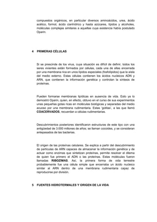 compuestos orgánicos, en particular diversos aminoácidos, urea, ácido
acético, formol, ácido cianhídrico y hasta azúcares, lípidos y alcoholes,
moléculas complejas similares a aquellas cuya existencia había postulado
Oparin.

4

PRIMERAS CÉLULAS

Si se prescinde de los virus, cuya situación es difícil de definir, todos los
seres vivientes están formados por células, cada una de ellas encerrada
por una membrana rica en unos lípidos especiales (fosfolípidos) que la aísla
del medio externo. Estas células contienen los ácidos nucleicos ADN y
ARN, que contienen la información genética y controlan la síntesis de
proteínas.

Pueden formarse membranas lipídicas en ausencia de vida. Esto ya lo
demostró Oparin, quien, en efecto, obtuvo en el curso de sus experimentos
unas pequeñas gotas ricas en moléculas biológicas y separadas del medio
acuoso por una membrana rudimentaria. Estas „gotitas‟, a las que llamó
COACERVADOS, recuerdan a células rudimentarias.

Descubrimientos posteriores identificaron estructuras de este tipo con una
antigüedad de 3.000 millones de años; se llaman cocoides, y se consideran
antepasados de las bacterias.

El origen de las proteínas celulares. Se explica a partir del descubrimiento
de partículas de ARN capaces de almacenar la información genética y de
actuar como enzimas que sintetizan proteínas, permite resolver el dilema
de quien fue primero el ADN o las proteínas. Estas moléculas fueron
llamadas RIBOZIMAS. Así, la primera forma de vida terrestre
probablemente fue una célula simple que encerraba un ácido nucleico
similar al ARN dentro de una membrana rudimentaria capaz de
reproducirse por división.

5

FUENTES HIDROTERMALES Y ORIGEN DE LA VIDA

 