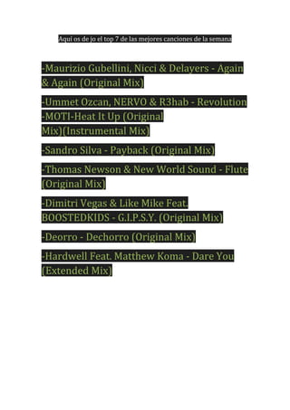 Aquí os de jo el top 7 de las mejores canciones de la semana

-Maurizio Gubellini, Nicci & Delayers - Again
& Again (Original Mix)
-Ummet Ozcan, NERVO & R3hab - Revolution
-MOTI-Heat It Up (Original
Mix)(Instrumental Mix)
-Sandro Silva - Payback (Original Mix)
-Thomas Newson & New World Sound - Flute
(Original Mix)
-Dimitri Vegas & Like Mike Feat.
BOOSTEDKIDS - G.I.P.S.Y. (Original Mix)
-Deorro - Dechorro (Original Mix)
-Hardwell Feat. Matthew Koma - Dare You
(Extended Mix)

 