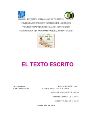 REPUBLICA BOLIVARIANA DE VENEZUELA
UNIVERSIDAD PEDAGOGICA EXPERIMENTAL LIBERTADOR
VICERRECTORADO DE INVESTIGACION Y POST GRADO
COORDINACION DEL PROGRAMA NACIONAL DE POST GRADO
EELL TTEEXXTTOO EESSCCRRIITTOO
FACILITADORA: PARTICIPANTES: DRA.
NORKA HERNANDEZ CAMPOS, ANNELYS, C.I: 16.140.016
MAURERA, MARLENE J. C.I: 8.802.656
TORREALBA, IRAIMA C.I: 13.340.562
VALOR, YELITZA C.I: 11.630.359
Zaraza, julio del 2015
 