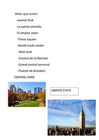 -Sitios que visitar:
-central Park
-La quinta avenida
-El empire state
-Times square
-World trade center
-Wall stret
-Estatua de la libertad
-Grand central terminal
- Puente de Brooklyn
CENTRAL PARK
EMPERI STATE
 