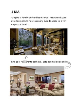 1 DIA
-Llegare al hotel y desharé las maletas , mas tarde bajare
al restaurante del hotel a cenar y cuando acabe ire a ver
un poco el hotel .
Este es el restaurante del hotel. Este es un salón de allí
 