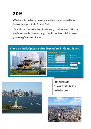 2 DIA
-Me levantare desayunare , y me iré a dar una vuelta en
helicópteropor todo Nueva York.
Cuando acabe iré al hotel a comer y ha descansar . Por la
tarde me iré de compras y ya por la noche saldré a cenar
y veré algún espectáculo.
Imágenes de
Nueva york desde
helicóptero
 