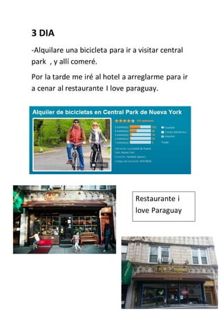 3 DIA
-Alquilare una bicicleta para ir a visitar central
park , y allí comeré.
Por la tarde me iré al hotel a arreglarme para ir
a cenar al restaurante I love paraguay.
Restaurante i
love Paraguay
 