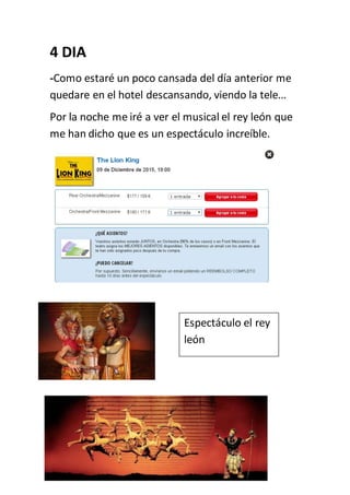 4 DIA
-Como estaré un poco cansada del día anterior me
quedare en el hotel descansando, viendo la tele…
Por la noche me iré a ver el musical el rey león que
me han dicho que es un espectáculo increíble.
Espectáculo el rey
león
 