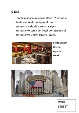 5 DIA
- Por la mañana iré a woll street. Y ya por la
tarde me iré de compras al centro
comercial y de ahí a cenar a algún
restaurante cerca del hotel por ejemplo al
restaurante Lincon Square Steak.
Restaurante
Lincon
square
steak
WOLL
STREET
 