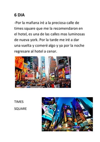 6 DIA
-Por la mañana iré a la preciosa calle de
times square que me la recomendaron en
el hotel, es una de las calles mas luminosas
de nueva york. Por la tarde me iré a dar
una vuelta y comeré algo y ya por la noche
regresare al hotel a cenar.
TIMES
SQUARE
 