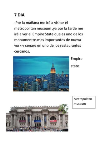 7 DIA
-Por la mañana me iré a visitar el
metropolitan museum ,ya por la tarde me
iré a ver el Empire State que es uno de los
monumentos mas importantes de nueva
york y cenare en uno de los restaurantes
cercanos.
Empire
state
Metropolitan
museum
 