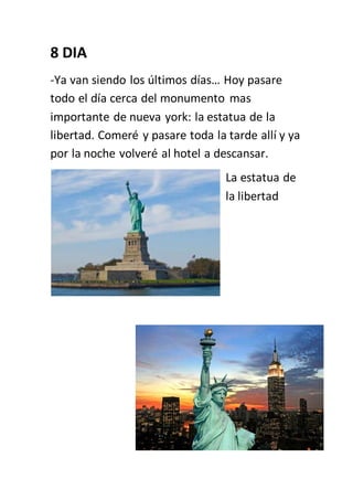 8 DIA
-Ya van siendo los últimos días… Hoy pasare
todo el día cerca del monumento mas
importante de nueva york: la estatua de la
libertad. Comeré y pasare toda la tarde allí y ya
por la noche volveré al hotel a descansar.
La estatua de
la libertad
 