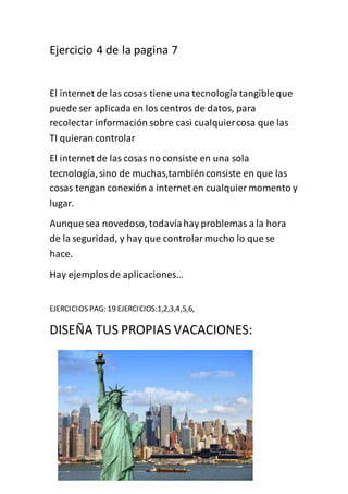 Ejercicio 4 de la pagina 7
El internet de las cosas tiene una tecnología tangibleque
puede ser aplicadaen los centros de datos, para
recolectar información sobre casi cualquiercosa que las
TI quieran controlar
El internet de las cosas no consiste en una sola
tecnología,sino de muchas,tambiénconsiste en que las
cosas tengan conexión a internet en cualquier momento y
lugar.
Aunque sea novedoso, todavíahay problemas a la hora
de la seguridad, y hay que controlarmucho lo que se
hace.
Hay ejemplosde aplicaciones…
EJERCICIOS PAG: 19 EJERCICIOS:1,2,3,4,5,6,
DISEÑA TUS PROPIAS VACACIONES:
 
