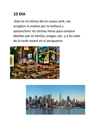 10 DIA
-Este es mi ultimo día en nueva york, me
arreglare la maleta por la mañana y
aprovechare las ultimas horas para comprar
detalles par mi familia, amigos..etc. y a las siete
de la tarde estaré en el aeropuerto.
 