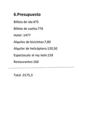 6.Presupuesto
Billeta de ida:475
Billete de vuelta:776
Hotel :1477
Alquiles de bicicletas:7,80
Alquiler de helicóptero:120,50
Espectaculo el rey león:159
Restaurantes:160
Total :3175,3
 