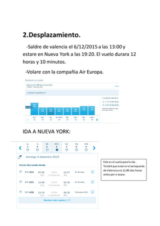 2.Desplazamiento.
-Saldre de valencia el 6/12/2015 a las 13:00 y
estare en Nueva York a las 19:20. El vuelo durara 12
horas y 10 minutos.
-Volare con la compañia Air Europa.
IDA A NUEVA YORK:
Este es el vueloparala ida.
Tendré que estarenel aeropuerto
de Valenciaala 11:00 dos horas
antespor si acaso.
 