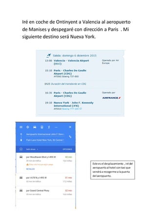 Iré en coche de Ontinyent a Valencia al aeropuerto
de Manises y despegaré con dirección a Paris . Mi
siguiente destino será Nueva York.
Este es el desplazamiento ,iré del
aeropuertoal hotel contaxi que
vendráa recogerme a lapuerta
del aeropuerto.
 