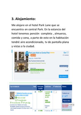 3. Alojamiento:
Me alojare en el hotel Park Lane que se
encuentra en central Park. En la estancia del
hotel tenemos pensión completa , almuerzo,
comida y cena, a parte de esto en la habitación
tendré aire acondicionado, tv de pantalla plana
y vistas a la ciudad.
 