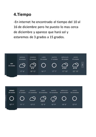 4.Tiempo
-En internet he encontrado el tiempo del 10 al
16 de diciembre pero he puesto lo mas cerca
de diciembre y aparece que hará sol y
estaremos de 3 grados a 15 grados.
 