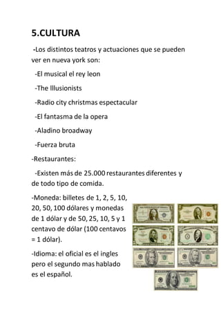 5.CULTURA
-Los distintos teatros y actuaciones que se pueden
ver en nueva york son:
-El musical el rey leon
-The lllusionists
-Radio city christmas espectacular
-El fantasma de la opera
-Aladino broadway
-Fuerza bruta
-Restaurantes:
-Existen más de 25.000 restaurantes diferentes y
de todo tipo de comida.
-Moneda: billetes de 1, 2, 5, 10,
20, 50, 100 dólares y monedas
de 1 dólar y de 50, 25, 10, 5 y 1
centavo de dólar (100 centavos
= 1 dólar).
-Idioma: el oficial es el ingles
pero el segundo mas hablado
es el español.
 