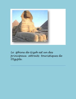              <br />Le  sphinx de Gizeh est un des principaux  attraits  touristiques de  l’Egypte.<br /> <br />On croit qu'il a été taillé entre deux mille 600 et deux mille 500 années avant le Christ et qi’il était l’un des gardes des pyramides Keops, Kefrén et de Micerinos, d'anciens pharaons égyptiens.<br />Au fil du temps, le sphinx a été l'objet de plusieurs restaurations. Toutefois, certaines des tentatives ont causé davantage de dommages plus que des bénéfices au monument.<br />       <br />Le  sphinx  de  Gizeh  mesure  20 mètres  de  haut  et  il  a  été  construit  dans  un seul  bloc  de  roche  naturelle<br />Le  Grand  Sphinx,  avec  la  Grande  Pyramide, ont  été  des  sujets  récurrents  d'auteurs visionnaires<br />