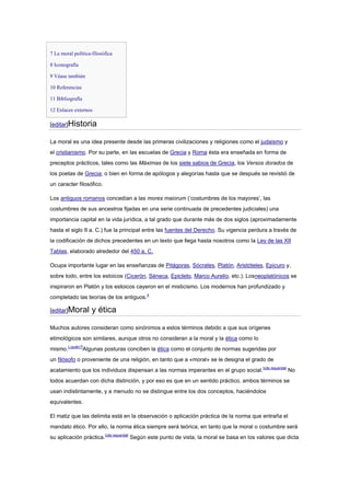 7 La moral política-filosófica
8 Iconografía
9 Véase también
10 Referencias
11 Bibliografía
12 Enlaces externos
[editar]Historia
La moral es una idea presente desde las primeras civilizaciones y religiones como el judaismo y
el cristianismo. Por su parte, en las escuelas de Grecia y Roma ésta era enseñada en forma de
preceptos prácticos, tales como las Máximas de los siete sabios de Grecia, los Versos dorados de
los poetas de Grecia; o bien en forma de apólogos y alegorías hasta que se después se revistió de
un caracter filosófico.
Los antiguos romanos concedían a las mores maiorum (‘costumbres de los mayores’, las
costumbres de sus ancestros fijadas en una serie continuada de precedentes judiciales) una
importancia capital en la vida jurídica, a tal grado que durante más de dos siglos (aproximadamente
hasta el siglo II a. C.) fue la principal entre las fuentes del Derecho. Su vigencia perdura a través de
la codificación de dichos precedentes en un texto que llega hasta nosotros como la Ley de las XII
Tablas, elaborado alrededor del 450 a. C.
Ocupa importante lugar en las enseñanzas de Pitágoras, Sócrates, Platón, Aristóteles, Epicuro y,
sobre todo, entre los estoicos (Cicerón, Séneca, Epicteto, Marco Aurelio, etc.). Losneoplatónicos se
inspiraron en Platón y los estoicos cayeron en el misticismo. Los modernos han profundizado y
completado las teorías de los antiguos.4
[editar]Moral y ética
Muchos autores consideran como sinónimos a estos términos debido a que sus orígenes
etimológicos son similares, aunque otros no consideran a la moral y la ética como lo
mismo.[¿quién?]
Algunas posturas conciben la ética como el conjunto de normas sugeridas por
un filósofo o proveniente de una religión, en tanto que a «moral» se le designa el grado de
acatamiento que los individuos dispensan a las normas imperantes en el grupo social.[cita requerida]
No
todos acuerdan con dicha distinción, y por eso es que en un sentido práctico, ambos términos se
usan indistintamente, y a menudo no se distingue entre los dos conceptos, haciéndolos
equivalentes.
El matiz que las delimita está en la observación o aplicación práctica de la norma que entraña el
mandato ético. Por ello, la norma ética siempre será teórica, en tanto que la moral o costumbre será
su aplicación práctica.[cita requerida]
Según este punto de vista, la moral se basa en los valores que dicta
 