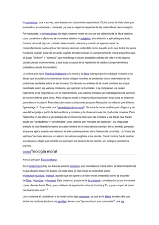 la conciencia, que a su vez, esta basado en costumbres aprendidas. Dicho punto de vista dice que
la moral no es absoluta o universal, ya que su vigencia depende de las costumbres de una región.
Por otra parte, la universalidad de algún sistema moral es uno de los objetivos de la ética-objetiva
cuyo contenido o efecto no se considera relativo ni subjetivo, sino efectivo y aplicable para todo
hombre racional bajo un contexto determinado, siempre y cuando el agente capaz de
comportamiento pueda actuar de manera racional, entendido como aquello en lo que todos los seres
humanos puedan estar de acuerdo cuando decidan buscar un comportamiento moral especifico que
se juzgo "de bien" o "correcto", que mantenga o cause aceptable calidad de vida o evite alguna
consecuencia inconveniente, y que surja a causa de la repetición de ciertos comportamientos
probables para la humanidad).
La critica que hace Friedrich Nietzsche a la moral y la ética subraya que los códigos morales y las
éticas que estudian o fundamentan estos códigos morales se presentan como desveladoras de
profundas verdades sobre el ser humano. Es famoso su análisis de la moral cristiana en el que
manifiesta cómo los valores cristianos, por ejemplo, la humildad, o la compasión, se basan
realmente en la hipocresía y en el resentimiento. Los valores morales son estratagemas de dominio
de unos hombres para otros. Pero ninguna moral y ninguna ética reconocen esto pues es esencial
para ellas el ocultarlo. Para descubrir esas ocultaciones propone Nietzsche un método que él llama
"genealógico". Emprende una "genealogía de la moral". Se trata de hacer análisis psicológicos y de
uso del lenguaje a partir de textos éticos y morales y de observaciones de conductas morales. Para
Nietzsche en su obra La genealogía de la moral nos dice que: las morales y las éticas que hacen
pasar por "verdaderos" y "universales" unos valores son "morales de esclavos". Su propuesta
entraña la total libertad creativa de cada hombre en el más estricto sentido, en un sentido parecido
al que se aplica cuando se habla en el arte contemporáneo de la libertad de un artista. La "moral de
señores" rechaza elaborar un elenco de valores exigibles a los demás. Cada hombre ha de realizar
sus deseos y dejar que también se expresen los deseos de los demás, sin códigos verdaderos
previos.
[editar]Teología moral
Artículo principal: Ética cristiana.
En el cristianismo hay un área de estudio teológico que considera la moral como la determinación de
lo que dicta lo malo y lo bueno. En ésta area, el mal moral es entendido como
el pecado,injusticia, maldad, aquello que se opone a al bien moral, entendido como la voluntad
de Dios, la justicia, la bondad. Esta creencia, propia de la fe cristiana, considera los actos inmorales
como ofensas hacia Dios, que conllevan la separación entre el hombre y Él, y que rompen el orden
necesario para vivir.5 6
Los cristianos sí consideran a la moral como algo universal, ya que en la Biblia se describe que
todos los hombres (incluso los gentiles) tienen una "ley escrita en sus corazones"7
una ley
 