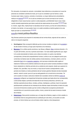 Por otra parte, el concepto de «amoral» o amoralidad, hace referencia a una postura en la que las
personas se consideran carentes de moral, por lo que no consideran que los hechos o actos
humanos sean malos o buenos, correctos o incorrectos. La mayor defensa de la amoralidad la
realiza en el taoísmo[cita requerida]
, en el cuál se considera que la moral corrompe al ser humano,
obligándolo a hacer cosas buenas cuando no está preparado y prohibiéndole hacer cosas malas
cuando necesita experimentar para darse cuenta de las repercusiones de sus actos.[cita requerida]
Todo
lo «moral», según ellos, implica forzar la naturaleza del ser humano y es fruto de la desconfianza y
el miedo a los demás, a lo que puedan hacer si no están sometidos al estricto gobierno de unas
leyes que rijan su comportamiento.[cita requerida]
[editar]La moral política-filosófica
Hay diversas posturas que proponen la naturaleza de las normas éticas, algunas de las cuales se
citan en el esquema siguiente:
Sociologismo: Esta concepción defiende que las normas morales se originan en la sociedad y
de ella reciben la fuerza y el vigor para imponerse a los individuos.
Marxismo: En su último escrito económico, las Glosas a Wagner, Marx comienza diciendo: «Yo
no parto del hombre, sino de un periodo social dado». Con esto estaba significando que, según
lo ha venido demostrado la historia como criterio de verdad, en cuanto a las distintas
concepciones y formas del comportamiento humano, la ética no es una categoría social cuyos
contenidos normativos sean de validez práctica (moral) absoluta, universal y eterna, como ha
pretendido Kant con su imperativo categórico, sino que esos contenidos están sujetos al
relativismo histórico de los distintos sistemas de vida que los seres humanos divididos en clases
fueron adoptando en distintos períodos de su existencia como especie, desde que superaron la
barbarie. Así, para Marx, hay una moral y un tipo de ser humano correspondiente a cada
período de la historia, en tanto prehistoria del ser humano genérico liberado de toda necesidad
exterior, natural o social, que es lo que se está gestando en la moral de los comunistas. Tal
como sucede en la base o estructura material de la sociedad, donde los distintos modos de
producción configuran sus respectivas formaciones sociales que hasta ahora han correspondido
a otras tantas etapas o periodos del desarrollo de las fuerzas productivas, asimismo, las
distintas superestructuras éticas, morales, jurídicas, ideológicas y políticas, fueron la expresión
periódicamente cambiante de los intereses de las distintas clases dominantes al interior de cada
una de las formaciones sociales que han venido configurando la progresiva periodización
característica en lo económico-social, político, moral y cultural de los seres humanos a través
de la historia.
Historicismo: Esta posición proclama que, a lo largo de la Historia y según un ritmo variable, la
sensibilidad vital de unas generaciones es sustituida por la de otras y, de acuerdo con este
proceso, al mismo tiempo que unos principios cobran vigencia, otros desaparecen.
 