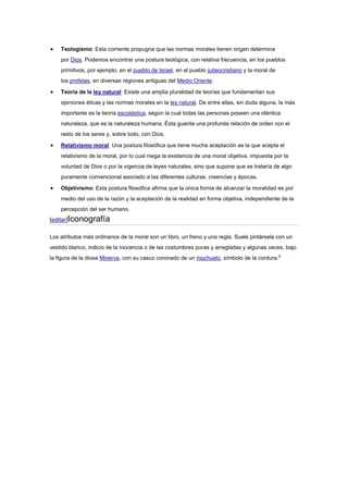 Teologismo: Esta corriente propugna que las normas morales tienen origen determina
por Dios. Podemos encontrar una postura teológica, con relativa frecuencia, en los pueblos
primitivos, por ejemplo, en el pueblo de Israel, en el pueblo judeocristiano y la moral de
los profetas, en diversas regiones antiguas del Medio Oriente.
Teoría de la ley natural: Existe una amplia pluralidad de teorías que fundamentan sus
opiniones éticas y las normas morales en la ley natural. De entre ellas, sin duda alguna, la más
importante es la teoría escolástica, según la cual todas las personas poseen una idéntica
naturaleza, que es la naturaleza humana. Ésta guarda una profunda relación de orden con el
resto de los seres y, sobre todo, con Dios.
Relativismo moral: Una postura filosófica que tiene mucha aceptación es la que acepta el
relativismo de la moral, por lo cual niega la existencia de una moral objetiva, impuesta por la
voluntad de Dios o por la vigencia de leyes naturales, sino que supone que se trataría de algo
puramente convencional asociado a las diferentes culturas, creencias y épocas.
Objetivismo: Esta postura filosófica afirma que la única forma de alcanzar la moralidad es por
medio del uso de la razón y la aceptación de la realidad en forma objetiva, independiente de la
percepción del ser humano.
[editar]Iconografía
Los atributos más ordinarios de la moral son un libro, un freno y una regla. Suele pintársela con un
vestido blanco, indicio de la inocencia o de las costumbres puras y arregladas y algunas veces, bajo
la figura de la diosa Minerva, con su casco coronado de un mochuelo, símbolo de la cordura.4
 