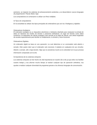 asimismo, se mejoran los sistemas de almacenamiento existentes y se desarrollaron nuevos lenguajes
de programación: Pascal; Basic; logo.
Las computadoras se comenzaron a utilizar con fines múltiples.
4) Tipos de computadores
En la actualidad se utilizan dos tipos principales de ordenadores que son los: Analógicos y digitales.
Ordenadores Analógicos
El ordenador analógico es un dispositivo electrónico o hidráulico diseñado para manipular la entrada de
datos en términos de niveles de tensión o presiones hidráulicas, en lugar de hacerlo como datos
numéricos. El dispositivo de cálculo analógico más sencillo es la regla de cálculo, que utiliza longitudes
de escalas especialmente para facilitar la multiplicación, la división y otras funciones.
Ordenadores Digitales
Un ordenador digital se basa en una operación: La cual determina si un conmutador está abierto o
cerrado. Esto quiere decir que el ordenador solo reconoce 2 estados en cualquiera de sus circuitos:
Abierto o cerrado, alto o baja tensión. Algo que la caracteriza mucho es la velocidad con la que procesa
información comparada con la otra.
5) Importancia de los sistemas cómputos
Los sistemas cómputos se han hecho de vital importancia en nuestro día a día ya que ellos nos facilitan
nuestro trabajo y nos ahorran mucho tiempo al realizar cualquier tipo de operación aritmética, nos
ayudan a realizar cualquier diversidad de programas gracias a los diversos lenguajes de comunicación.
 