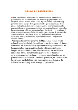 Ensayo del nacionalismo

Hemos construido el país a partir del planteamiento de ser mestizos,
portadores de una cultura nacional, en la que se apoya la solidez de la
sociedad. Aun los pueblos indios -decía Aguirre Beltrán- son mestizos y
portan un mayor número de rasgos mestizados que características de su
pasado prehispánico. Con mayor precisión, dicho autor apuntaba que los
pueblos indios eran comunidades mestizas hablantes de lenguas vernáculas.
Los regímenes de gobierno surgidos de la revolución de 1910 heredaron el
planteamiento de que para forjar una nación en el contexto de una sociedad
de matriz colonial como la mexicana, era indispensable una política
integrativa, homogeneizadora de la población en torno a un proyecto
llamado México.
 Patrones del desarrollo concreto de México. Las luchas contra
coloniales que han forjado la nación (y el movimiento de 1910 tuvo
también su dosis anticolonialista) alimentaron el planteamiento de
la necesaria homogeneización del país, e hicieron sinónimos
integración y unicidad cultural, el mexicano ser nacionalista es
muy difícil por las características que tiene así lo podemos
caracterizar como un patriotero y no como un nacionalista por que
para eso tiene que existir un : territorio ,población, un vinculo entre
las personas que la habitan y un patriotero es aquella que se da
baños de nacionalista y no es mas que un patriotero
 